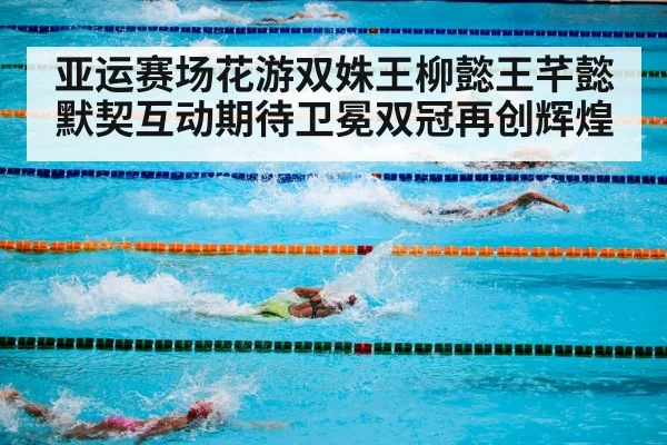 亚运赛场花游双姝王柳懿王芊懿默契互动期待卫冕双冠再创辉煌