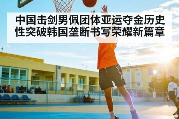 中国击剑男佩团体亚运夺金历史性突破韩国垄断书写荣耀新篇章