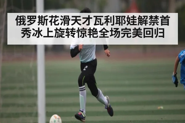 俄罗斯花滑天才瓦利耶娃解禁首秀冰上旋转惊艳全场完美回归